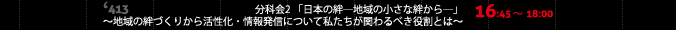 16:45～18:00 413小会議室 分科会2 「日本の絆―地域の小さな絆から―」 ～地域の絆づくりから活性化・情報発信について私たちが関わるべき役割とは～